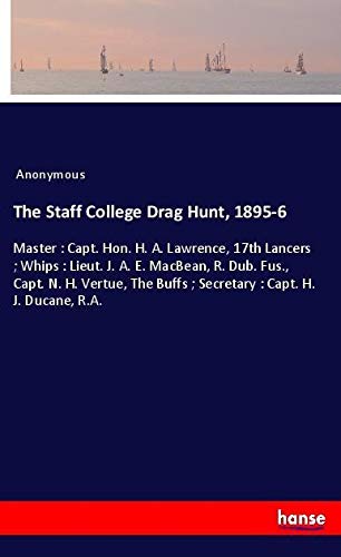 The Staff College Drag Hunt, 1895-6: Master : Capt. Hon. H. A. Lawrence, 17th Lancers ; Whips : Lieut. J. A. E. MacBean, R. Dub. Fus., Capt. N. H. ... Buffs ; Secretary : Capt. H. J. Ducane, R.A.