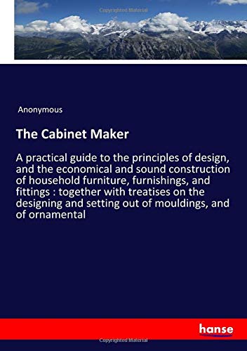 The Cabinet Maker: A practical guide to the principles of design, and the economical and sound construction of household furniture, furnishings, and ... setting out of mouldings, and of ornamental