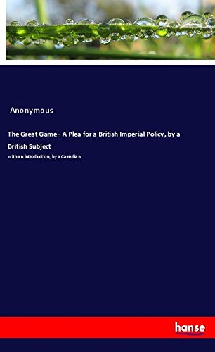The Great Game - A Plea for a British Imperial Policy, by a British Subject: with an introduction, by a Canadian