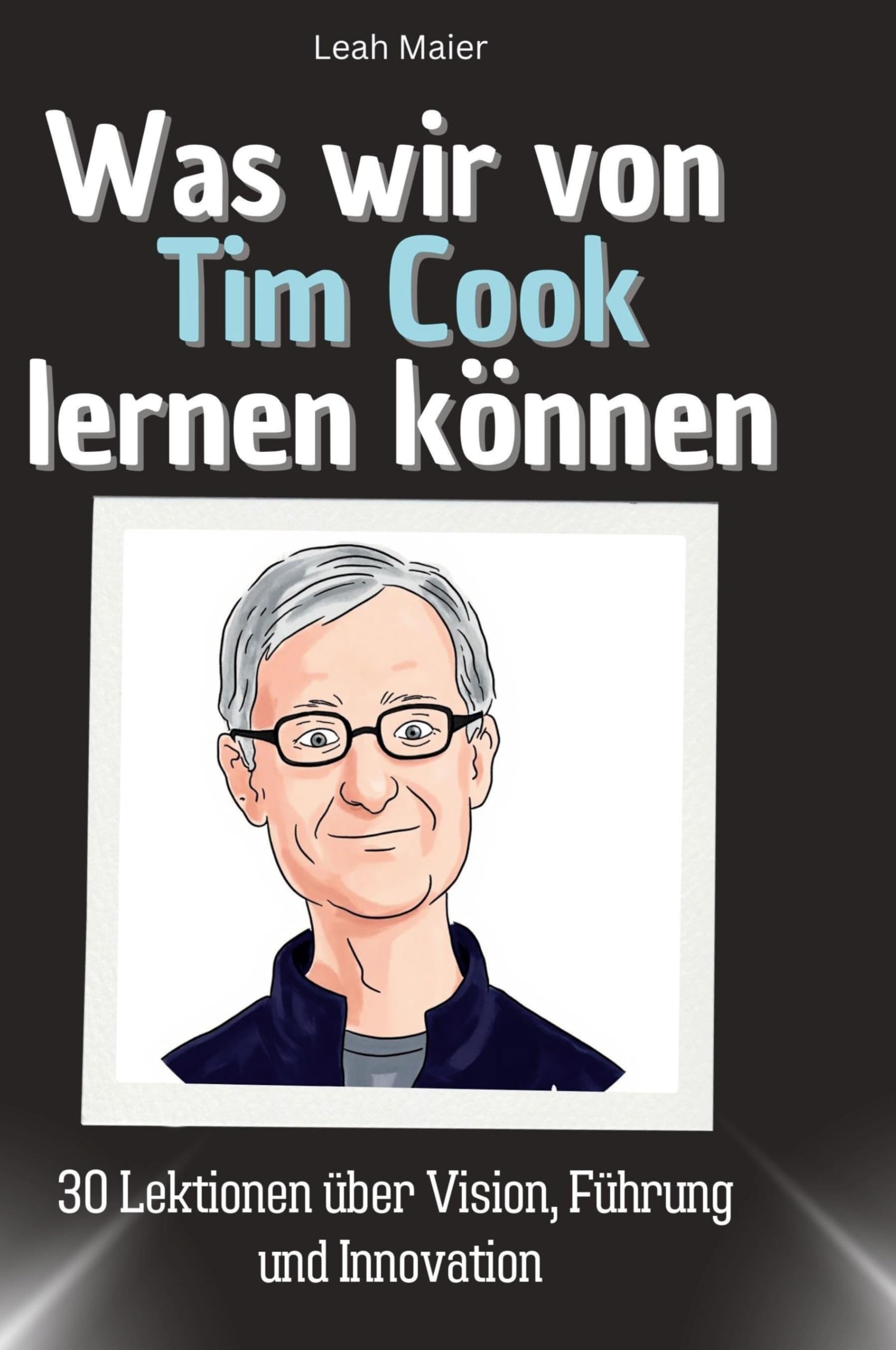 Was wir von Tim Cook lernen können: 30 Lektionen über Vision, Führung und Innovation