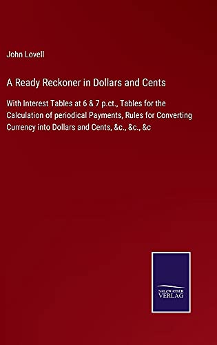A Ready Reckoner in Dollars and Cents: With Interest Tables at 6 & 7 p.ct., Tables for the Calculation of periodical Payments, Rules for Converting Currency into Dollars and Cents, &c., &c., &c