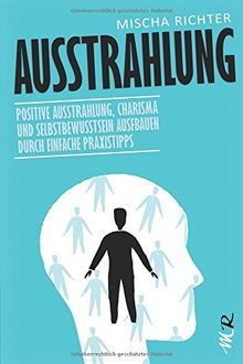 Ausstrahlung: Positive Ausstrahlung, Charisma und Selbstbewusstsein ausfbauen durch einfache Praxistipps