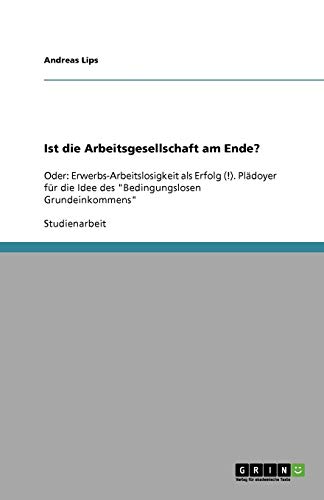 Ist die Arbeitsgesellschaft am Ende?: Oder: Erwerbs-Arbeitslosigkeit als Erfolg (!). Plädoyer für die Idee des Bedingungslosen Grundeinkommens