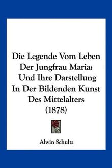 Die Legende Vom Leben Der Jungfrau Maria: Und Ihre Darstellung In Der Bildenden Kunst Des Mittelalters (1878)
