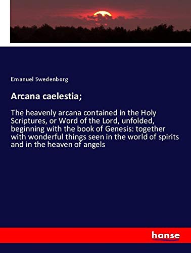 Arcana caelestia;: The heavenly arcana contained in the Holy Scriptures, or Word of the Lord, unfolded, beginning with the book of Genesis: together ... world of spirits and in the heaven of angels