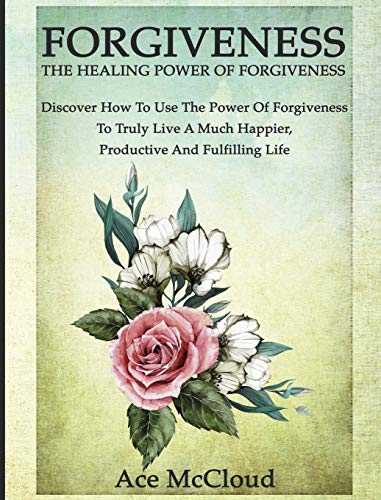 Forgiveness: The Healing Power Of Forgiveness: Discover How To Use The Power Of Forgiveness To Truly Live A Much Happier, Productive And Fulfilling Life (How to Let Go of Anger & Resentment & Heal)