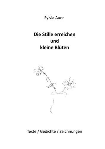 Die Stille erreichen und kleine Blüten: Texte / Gedichte / Zeichnungen
