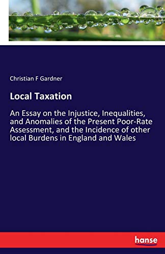 Local Taxation: An Essay on the Injustice, Inequalities, and Anomalies of the Present Poor-Rate Assessment, and the Incidence of other local Burdens in England and Wales