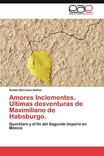 Amores Inclementes. Ultimas desventuras de Maximiliano de Habsburgo.: Querétaro y el fin del Segundo Imperio en México