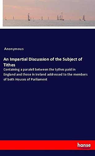 An Impartial Discussion of the Subject of Tithes: Containing a paralell between the tythes paid in England and those in Ireland addressed to the members of both Houses of Parliament