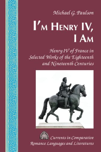 I'm Henry IV, I Am: Henry IV of France in Selected Works of the Eighteenth and Nineteenth Centuries (Currents in Comparative Romance Languages and Literatures, Band 233)