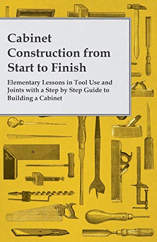 Cabinet Construction from Start to Finish Elementary Lessons in Tool Use and Joints with a Step by Step Guide to Building a Cabinet