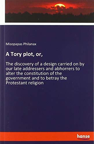 A Tory plot, or,: The discovery of a design carried on by our late addressers and abhorrers to alter the constitution of the government and to betray the Protestant religion