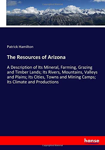 The Resources of Arizona: A Description of Its Mineral, Farming, Grazing and Timber Lands; Its Rivers, Mountains, Valleys and Plains; Its Cities, Towns and Mining Camps; Its Climate and Productions