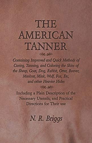 The American Tanner - Containing Improved and Quick Methods of Curing, Tanning, and Coloring the Skins of the Sheep, Goat, Dog, Rabbit, Otter, Beaver, ... a Plain Description of the Necessary U