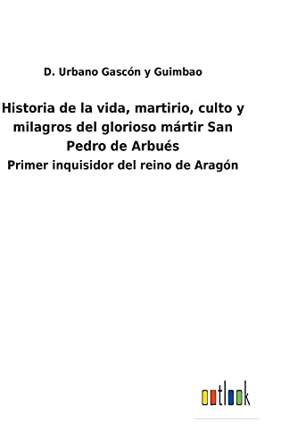 Historia de la vida, martirio, culto y milagros del glorioso mártir San Pedro de Arbués: Primer inquisidor del reino de Aragón