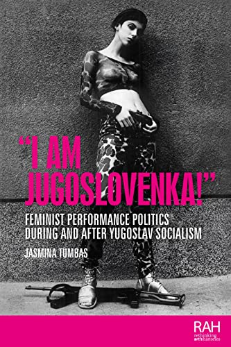 I Am Jugoslovenka!: Feminist performance politics during and after Yugoslav Socialism (Rethinking Art's Histories)