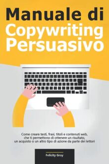 Manuale di Copywriting Persuasivo: Come creare testi, frasi, titoli e contenuti web, che ti permettono di ottenere un risultato, un acquisto o un altro tipo di azione da parte dei lettori