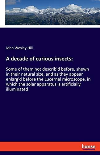 A decade of curious insects:: Some of them not describ'd before, shewn in their natural size, and as they appear enlarg'd before the Lucernal ... solar apparatus is artificially illuminated