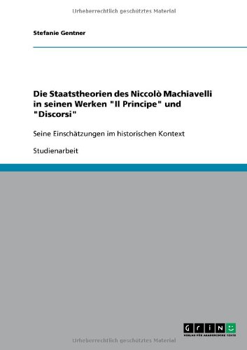Die Staatstheorien des Niccolò Machiavelli in seinen Werken Il Principe und Discorsi: Seine Einschätzungen im historischen Kontext