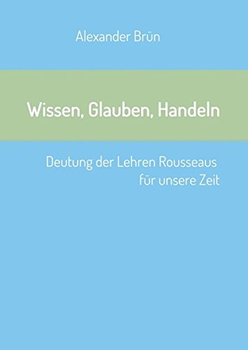 Wissen, Glauben, Handeln: Deutung der Lehren Rousseaus für unsere Zeit