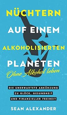 Nüchtern auf einem alkoholisierten Planeten: Ohne Alkohol leben. Die unerwartete Abkürzung zu Glück, Gesundheit und finanzieller Freiheit