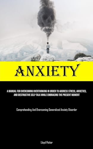Anxiety: A Manual For Overcoming Overthinking In Order To Address Stress, Anxieties, And Destructive Self-talk While Embracing The Present Moment ... And Overcoming Generalized Anxiety Disorder)