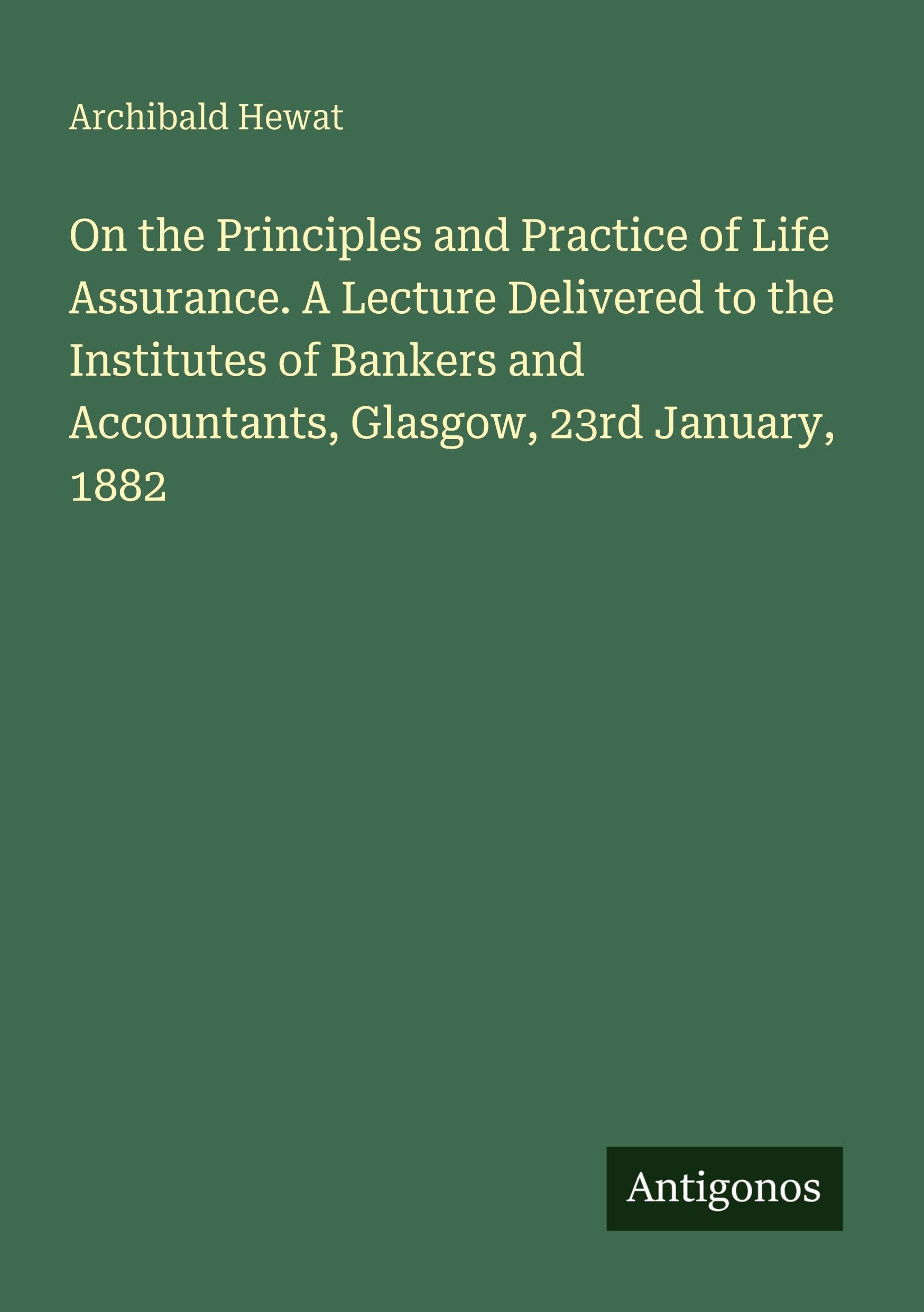 On the Principles and Practice of Life Assurance. A Lecture Delivered to the Institutes of Bankers and Accountants, Glasgow, 23rd January, 1882