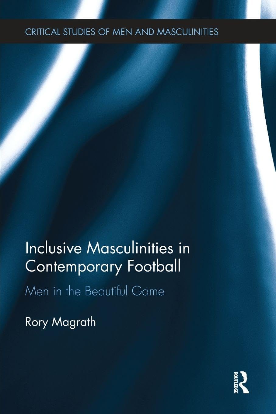 Inclusive Masculinities in Contemporary Football: Men in the Beautiful Game (Critical Studies of Men and Masculinities)