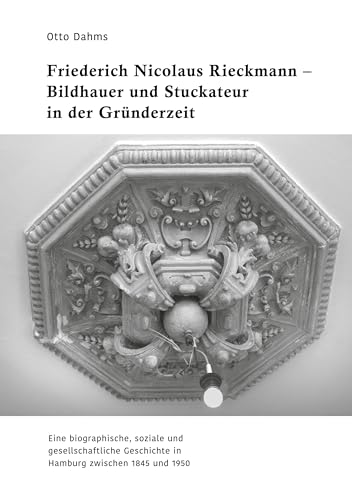 Friederich Nicolaus Rieckmann - Bildhauer und Stuckateur in der Gründerzeit: Eine biographische, soziale und gesellschaftliche Geschichte in Hamburg zwischen 1845 und 1950
