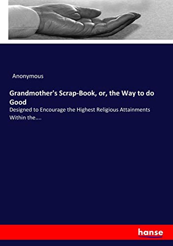 Grandmother's Scrap-Book, or, the Way to do Good: Designed to Encourage the Highest Religious Attainments Within the....
