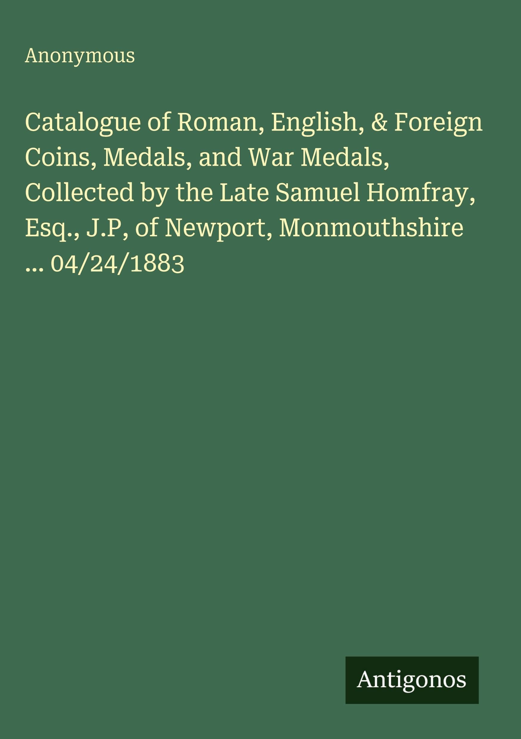 Catalogue of Roman, English, & Foreign Coins, Medals, and War Medals, Collected by the Late Samuel Homfray, Esq., J.P, of Newport, Monmouthshire ... 04/24/1883