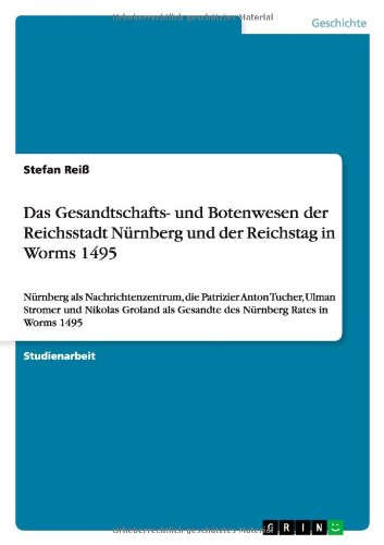 Das Gesandtschafts- und Botenwesen der Reichsstadt Nürnberg und der Reichstag in Worms 1495: Nürnberg als Nachrichtenzentrum, die Patrizier Anton ... als Gesandte des Nürnberg Rates in Worms 1495