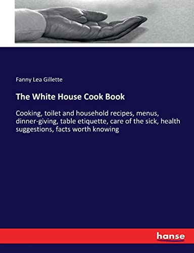 The White House Cook Book: Cooking, toilet and household recipes, menus, dinner-giving, table etiquette, care of the sick, health suggestions, facts worth knowing