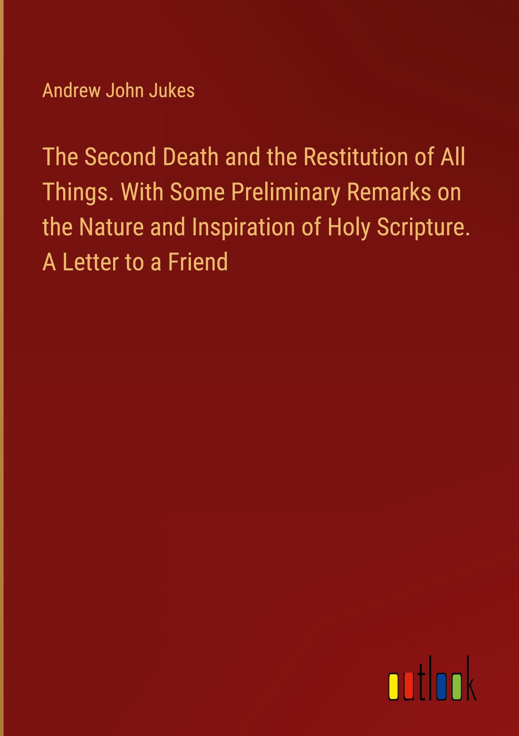 The Second Death and the Restitution of All Things. With Some Preliminary Remarks on the Nature and Inspiration of Holy Scripture. A Letter to a Friend