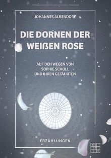 Die Dornen der Weißen Rose: Auf den Wegen von Sophie Scholl und ihren Gefährten