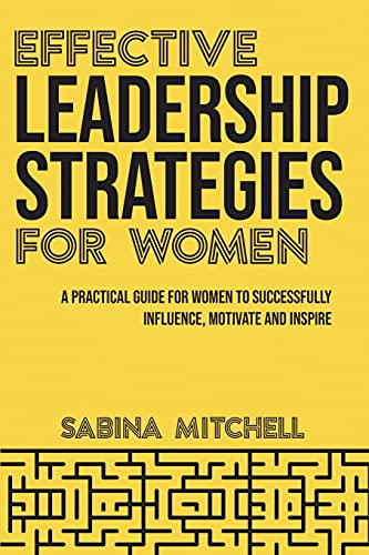 Effective Leadership Strategies for Women: A Practical Guide for Women to Successfully Influence, Motivate and Inspire