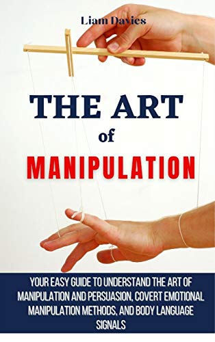 The Art of Manipulation: Your Easy Guide To Understand The Art Of Manipulation And Persuasion, Covert Emotional Manipulation Methods, And Body Language Signals