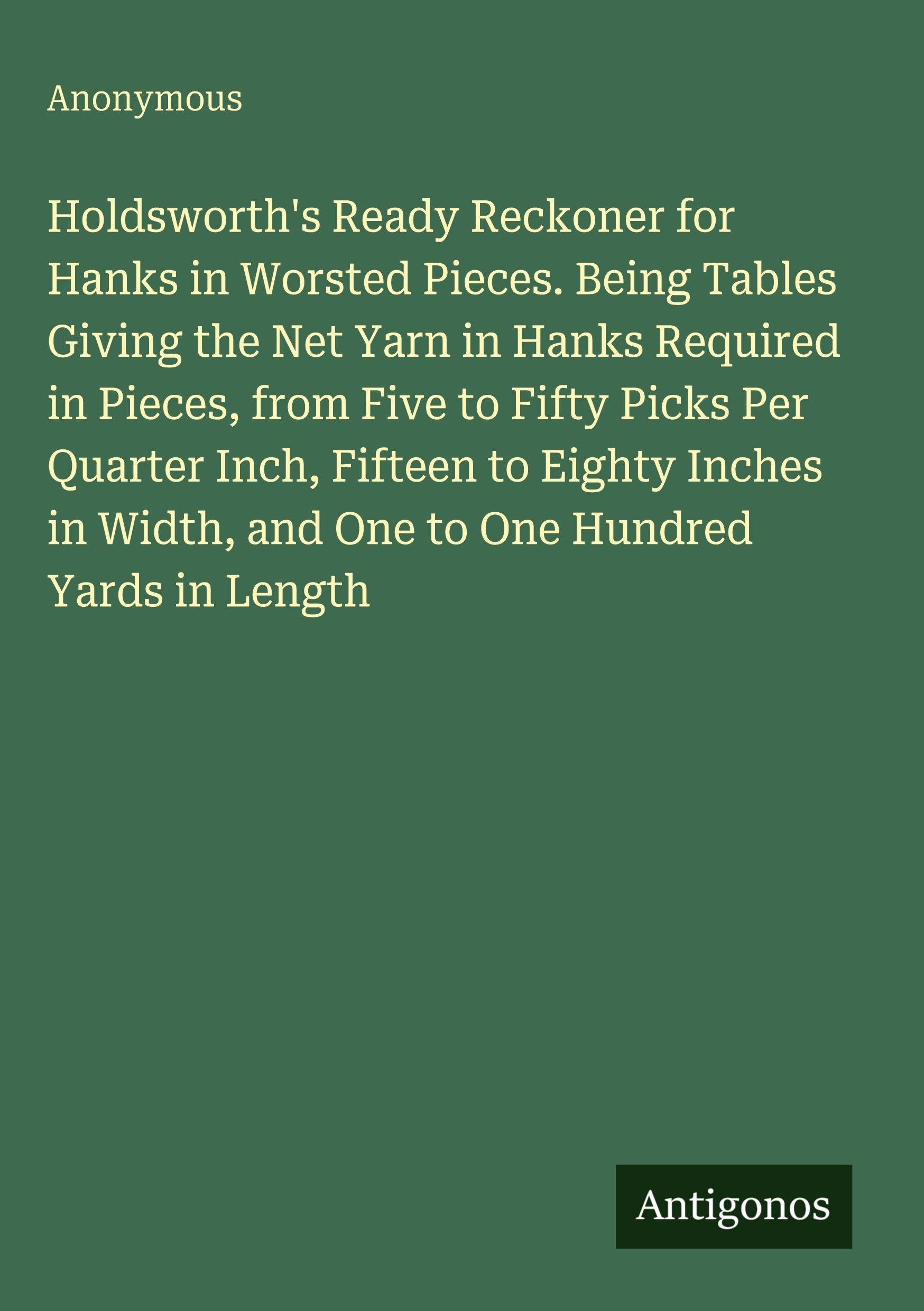 Holdsworth's Ready Reckoner for Hanks in Worsted Pieces. Being Tables Giving the Net Yarn in Hanks Required in Pieces, from Five to Fifty Picks Per ... Width, and One to One Hundred Yards in Length