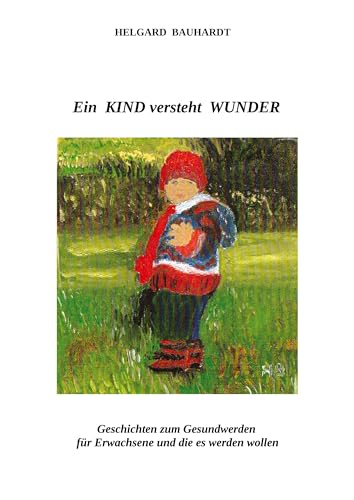 Ein Kind versteht Wunder: Ein Kind versteht Wunder und tut Wunder wie der Frühling. Geschichten zum Gesundwerden für Erwachsene und die es werden wollen.