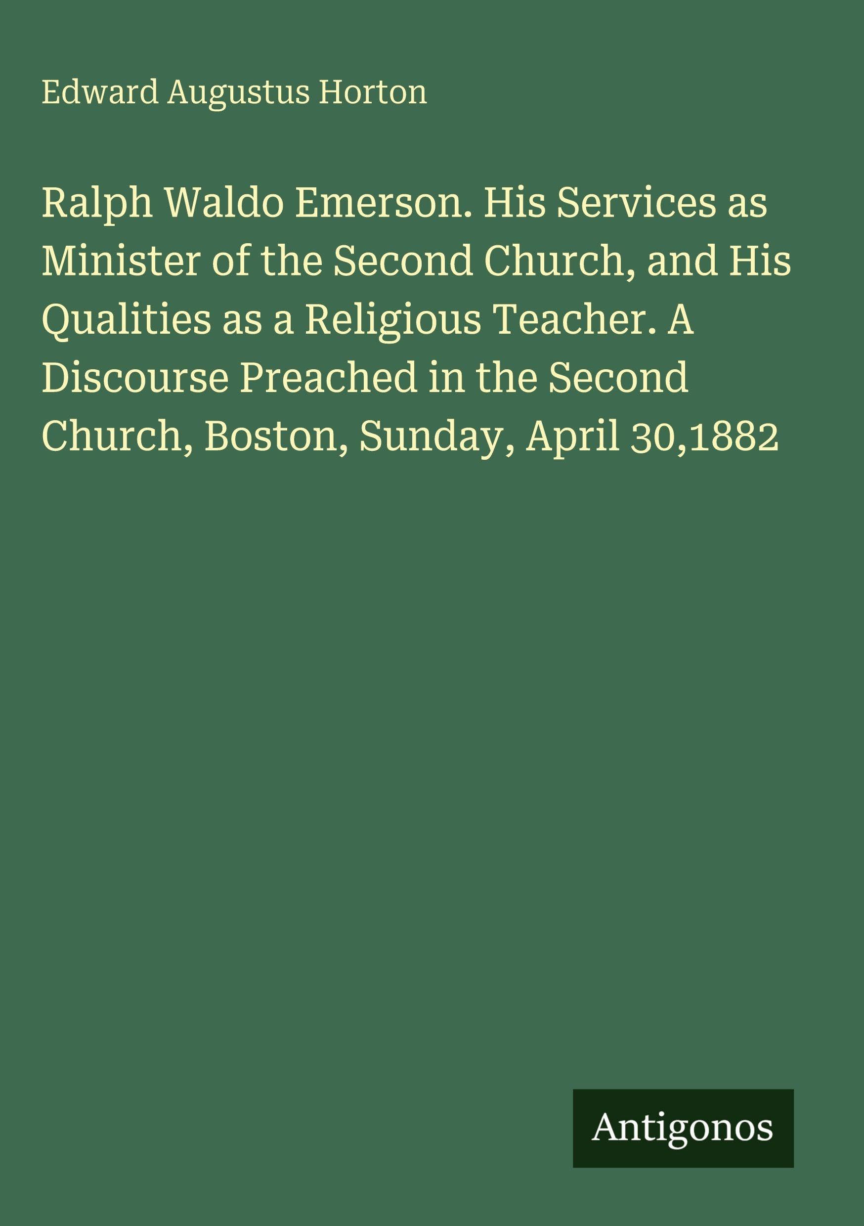 Ralph Waldo Emerson. His Services as Minister of the Second Church, and His Qualities as a Religious Teacher. A Discourse Preached in the Second Church, Boston, Sunday, April 30,1882