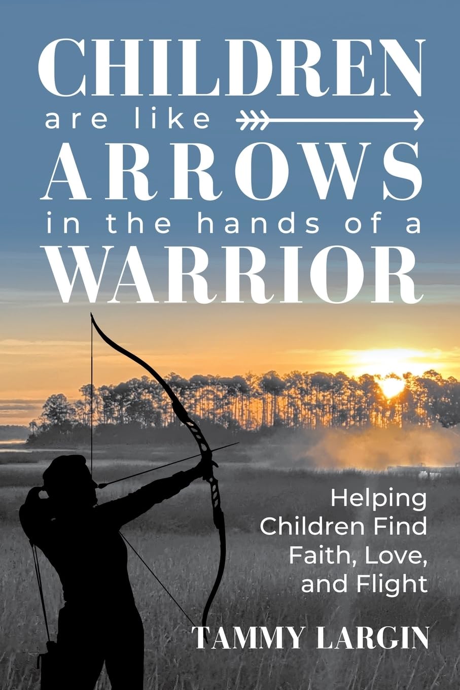 Children are like Arrows in the Hands of a Warrior: Helping Children Find Faith, Love & Flight