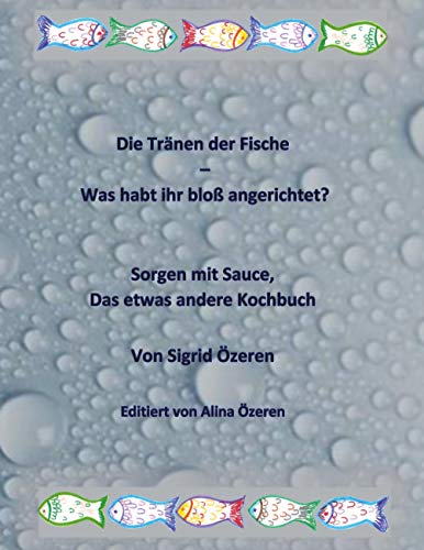 Die Tränen der Fische - Was habt ihr bloß angerichtet?: Sorgen mit Sauce, das etwas andere Kochbuch