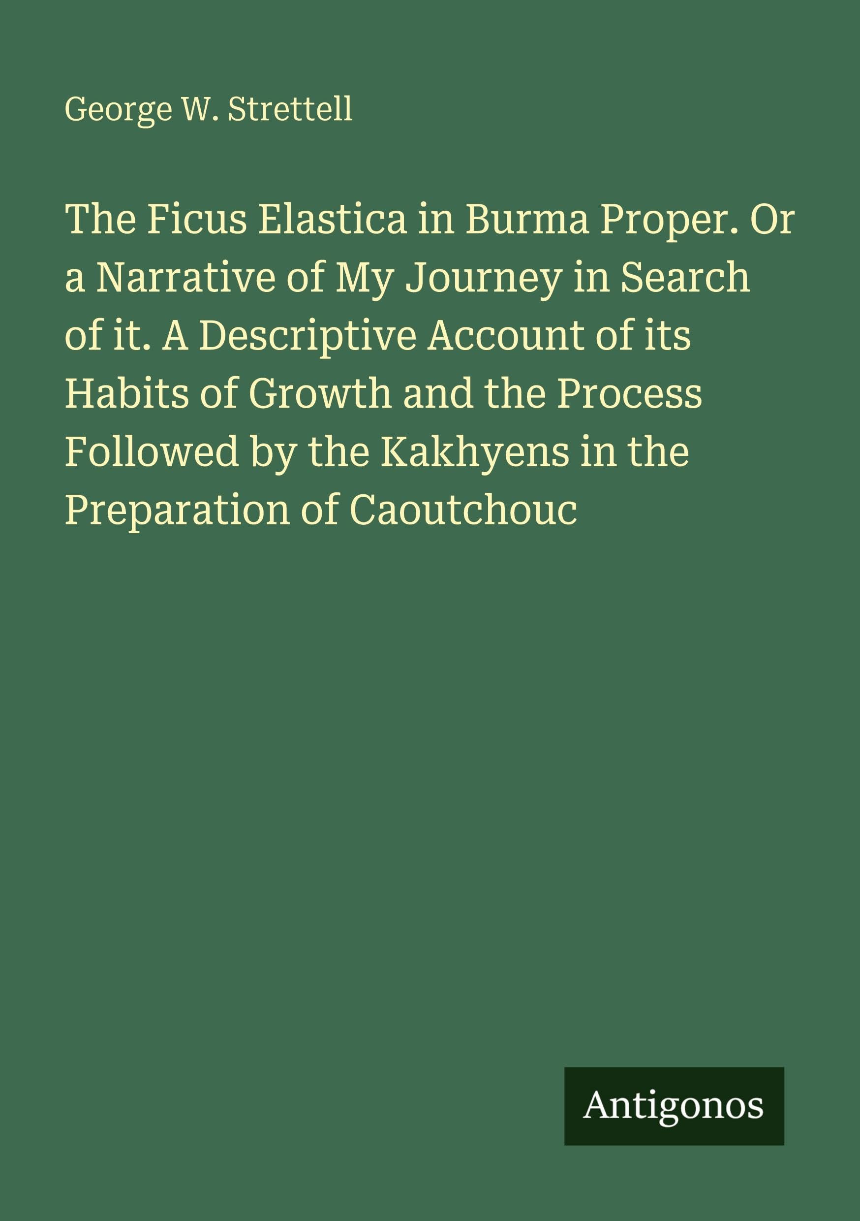 The Ficus Elastica in Burma Proper. Or a Narrative of My Journey in Search of it. A Descriptive Account of its Habits of Growth and the Process ... the Kakhyens in the Preparation of Caoutchouc