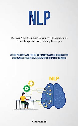 NLP: Discover Your Maximum Capability Through Simple Neuro-Linguistic Programming Strategies (Acquire Proficiency And Enhance One's Understanding Of ... The Implementation Of Potent NLP Techniques)