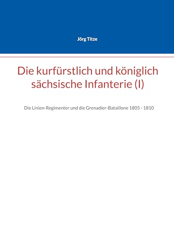 Die kurfürstlich und königlich sächsische Infanterie (I): Die Linien-Regimenter und die Grenadier-Bataillone 1805 - 1810 (Beiträge zur sächsischen Militärgeschichte zwischen 1793 und 1815)
