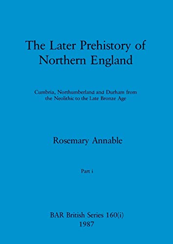 The Later Prehistory of Northern England, Part i: Cumbria, Northumberland and Durham from the Neolithic to the Late Bronze Age (BAR British)