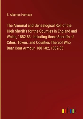 The Armorial and Genealogical Roll of the High Sheriffs for the Counties in England and Wales, 1882-83. Including those Sheriffs of Cities, Towns, and ... Who Bear Coat Armour, 1881-82, 1882-83