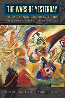 The Wars of Yesterday: The Balkan Wars and the Emergence of Modern Military Conflict, 1912-13