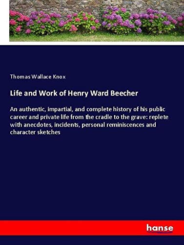Life and Work of Henry Ward Beecher: An authentic, impartial, and complete history of his public career and private life from the cradle to the grave: ... personal reminiscences and character sketches